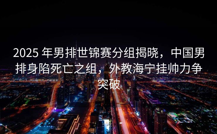 2025 年男排世锦赛分组揭晓，中国男排身陷死亡之组，外教海宁挂帅力争突破