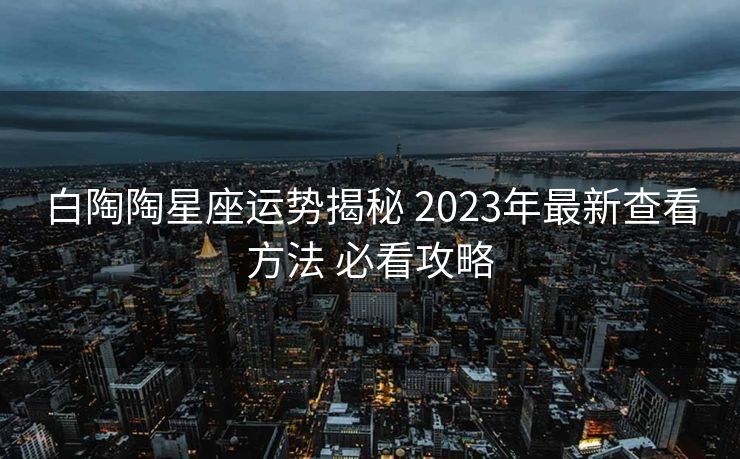 白陶陶星座运势揭秘 2023年最新查看方法 必看攻略