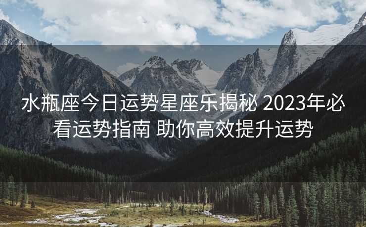水瓶座今日运势星座乐揭秘 2023年必看运势指南 助你高效提升运势