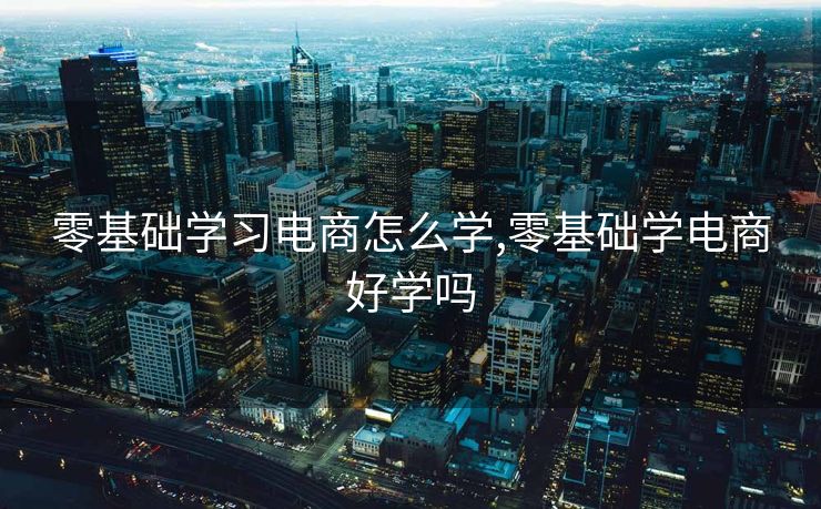 零基础学习电商怎么学,零基础学电商好学吗