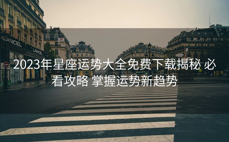 2023年星座运势大全免费下载揭秘 必看攻略 掌握运势新趋势