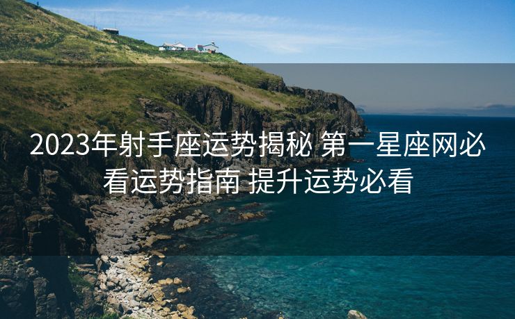 2023年射手座运势揭秘 第一星座网必看运势指南 提升运势必看