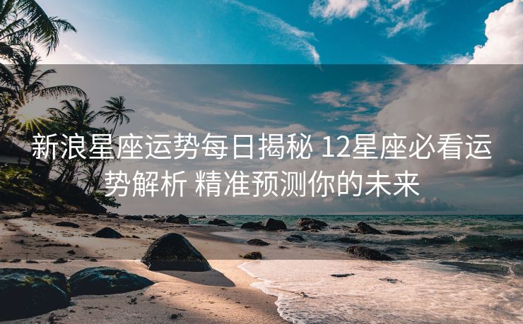 新浪星座运势每日揭秘 12星座必看运势解析 精准预测你的未来
