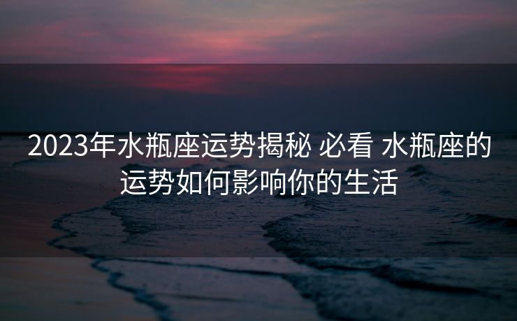 2023年水瓶座运势揭秘 必看 水瓶座的运势如何影响你的生活