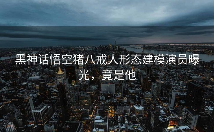 黑神话悟空猪八戒人形态建模演员曝光，竟是他