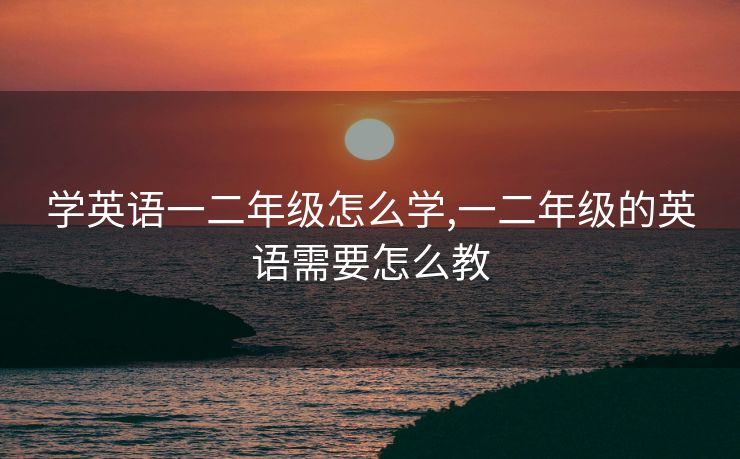 学英语一二年级怎么学,一二年级的英语需要怎么教