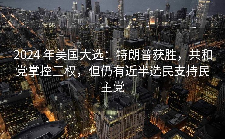 2024 年美国大选：特朗普获胜，共和党掌控三权，但仍有近半选民支持民主党