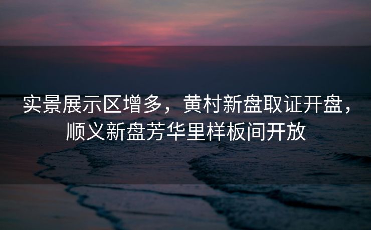 实景展示区增多，黄村新盘取证开盘，顺义新盘芳华里样板间开放