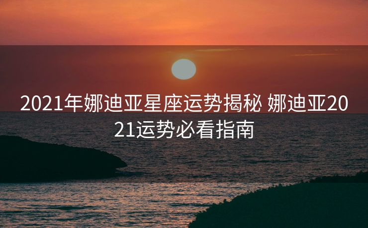 2021年娜迪亚星座运势揭秘 娜迪亚2021运势必看指南