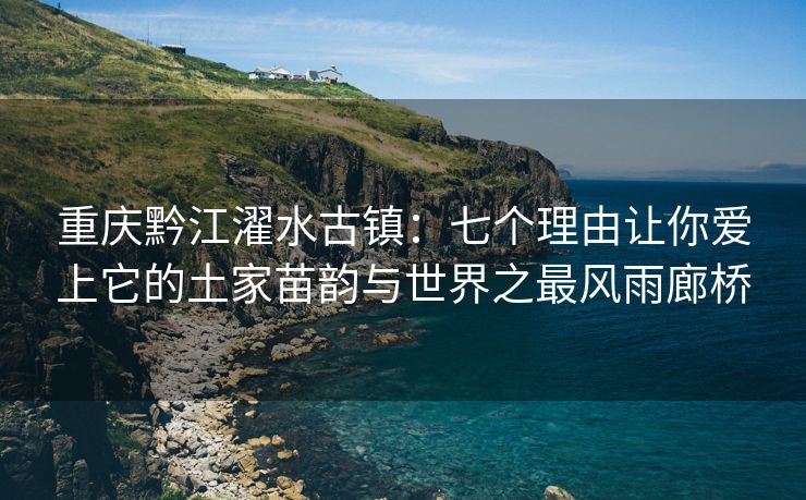 重庆黔江濯水古镇：七个理由让你爱上它的土家苗韵与世界之最风雨廊桥