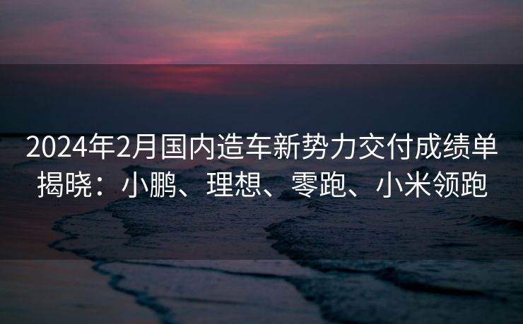 2024年2月国内造车新势力交付成绩单揭晓：小鹏、理想、零跑、小米领跑