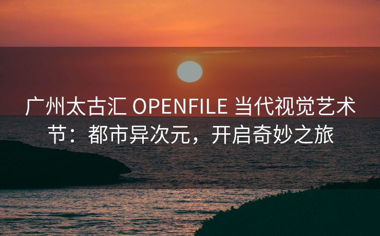 广州太古汇 OPENFILE 当代视觉艺术节：都市异次元，开启奇妙之旅