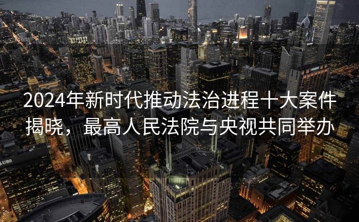 2024年新时代推动法治进程十大案件揭晓，最高人民法院与央视共同举办
