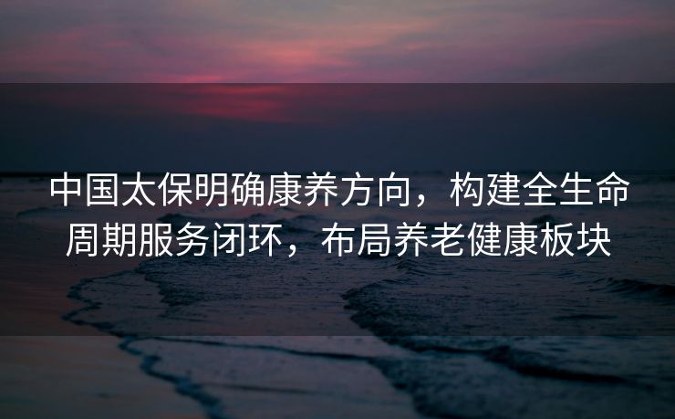 中国太保明确康养方向,构建全生命周期服务闭环,布局养老健康板块 中国太保明确康养方向,构建全生命周期服务闭环,布局养老健康板块