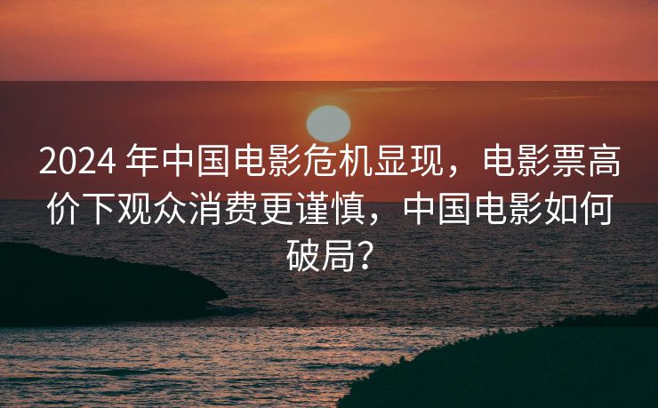 2024 年中国电影危机显现，电影票高价下观众消费更谨慎，中国电影如何破局？