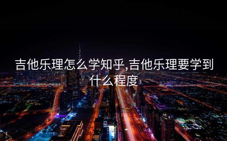 吉他乐理怎么学知乎,吉他乐理要学到什么程度