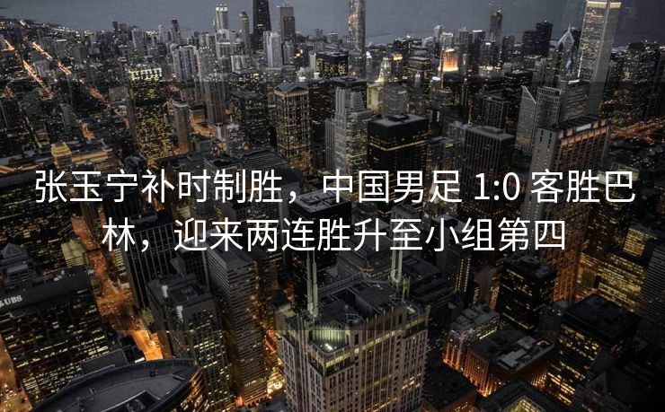张玉宁补时制胜，中国男足 1:0 客胜巴林，迎来两连胜升至小组第四