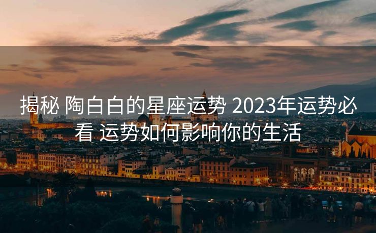 揭秘 陶白白的星座运势 2023年运势必看 运势如何影响你的生活