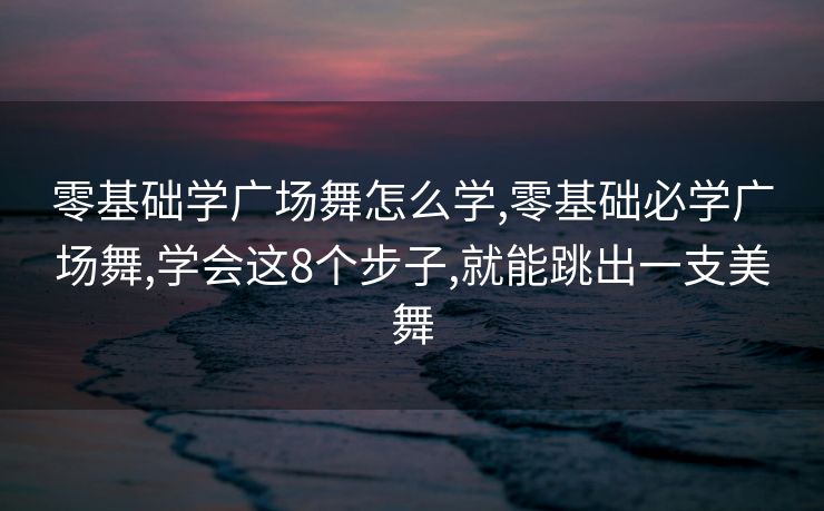零基础学广场舞怎么学,零基础必学广场舞,学会这8个步子,就能跳出一支美舞