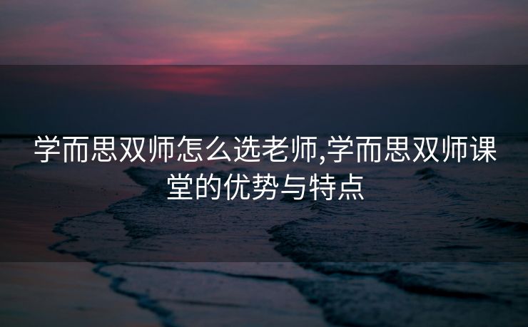 学而思双师怎么选老师,学而思双师课堂的优势与特点