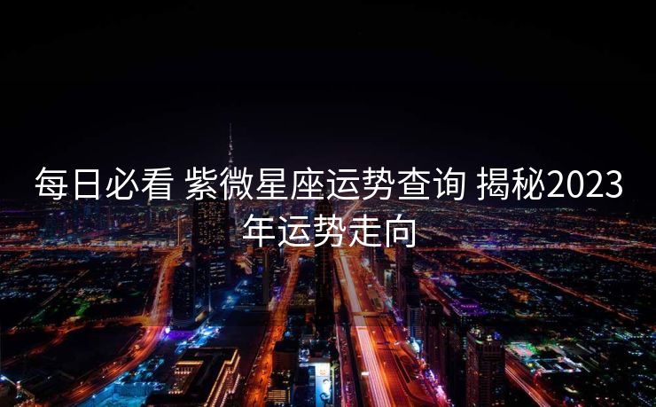 每日必看 紫微星座运势查询 揭秘2023年运势走向
