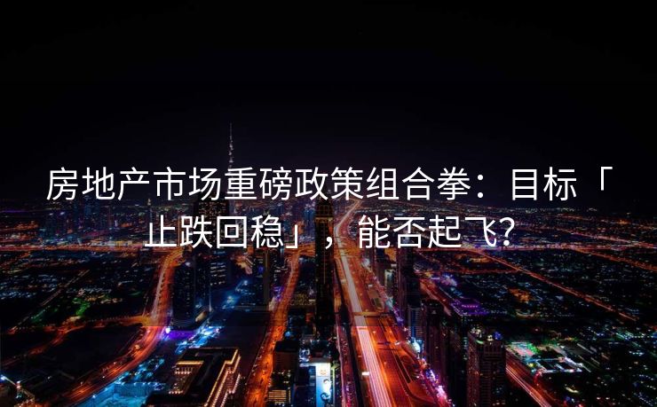房地产市场重磅政策组合拳：目标「止跌回稳」，能否起飞？