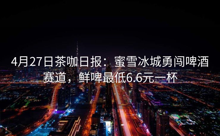 4月27日茶咖日报：蜜雪冰城勇闯啤酒赛道，鲜啤最低6.6元一杯