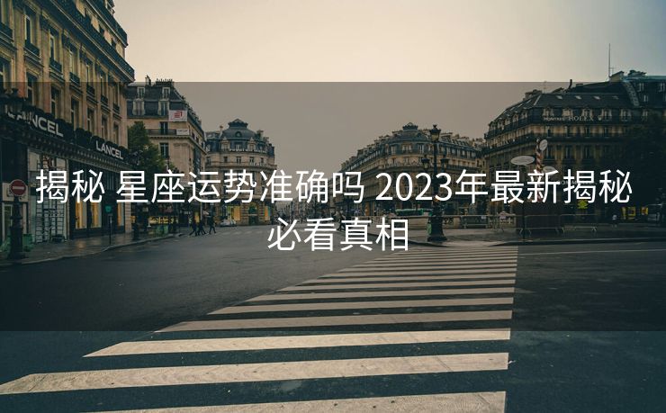 揭秘 星座运势准确吗 2023年最新揭秘 必看真相