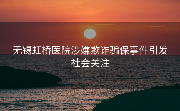 无锡虹桥医院涉嫌欺诈骗保事件引发社会关注