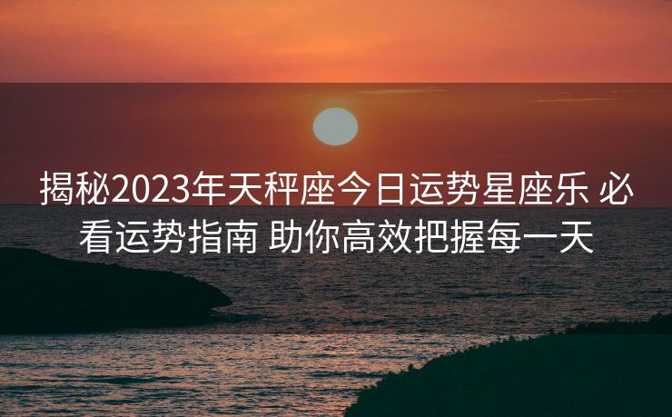 揭秘2023年天秤座今日运势星座乐 必看运势指南 助你高效把握每一天