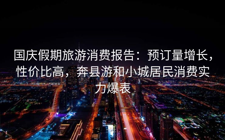 国庆假期旅游消费报告:预订量增长,性价比高,奔县游和小城居民消费实力爆表 国庆假期旅游消费报告:预订量增长,性价比高,奔县游和小城居民消费实力爆表