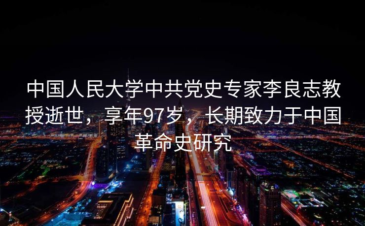 中国人民大学中共党史专家李良志教授逝世，享年97岁，长期致力于中国革命史研究