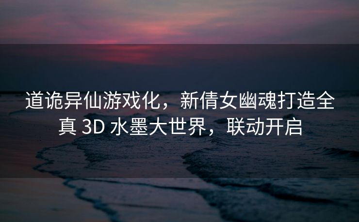 道诡异仙游戏化，新倩女幽魂打造全真 3D 水墨大世界，联动开启
