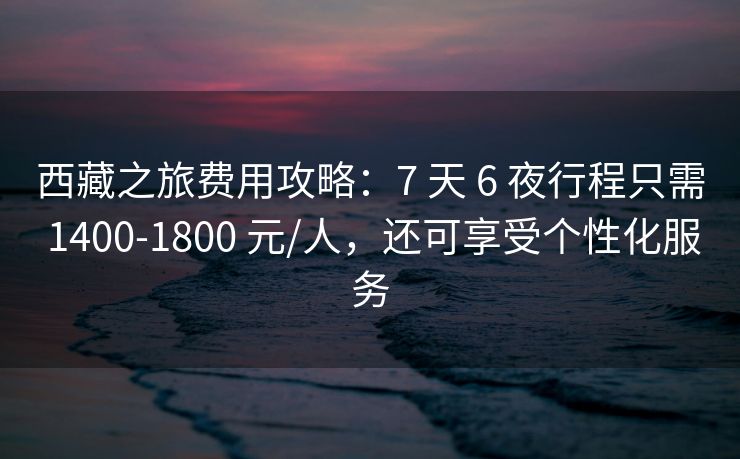 西藏之旅费用攻略：7 天 6 夜行程只需 1400-1800 元/人，还可享受个性化服务