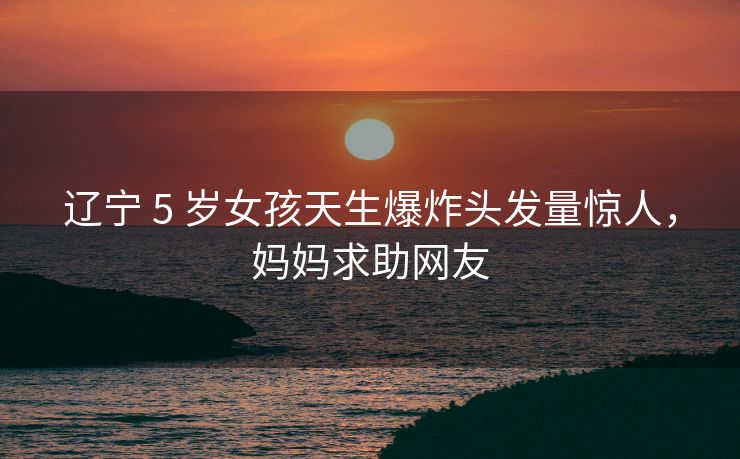 辽宁 5 岁女孩天生爆炸头发量惊人，妈妈求助网友