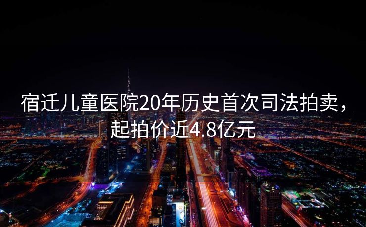 宿迁儿童医院20年历史首次司法拍卖，起拍价近4.8亿元