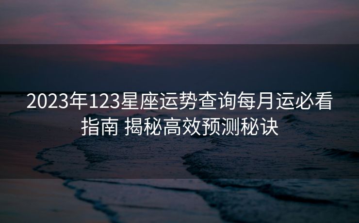 2023年123星座运势查询每月运必看指南 揭秘高效预测秘诀