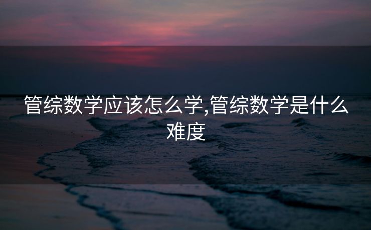 管综数学应该怎么学,管综数学是什么难度