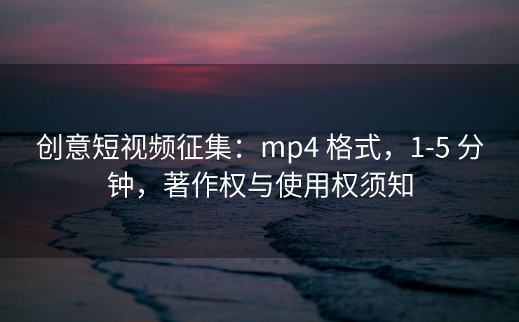 创意短视频征集：mp4 格式，1-5 分钟，著作权与使用权须知