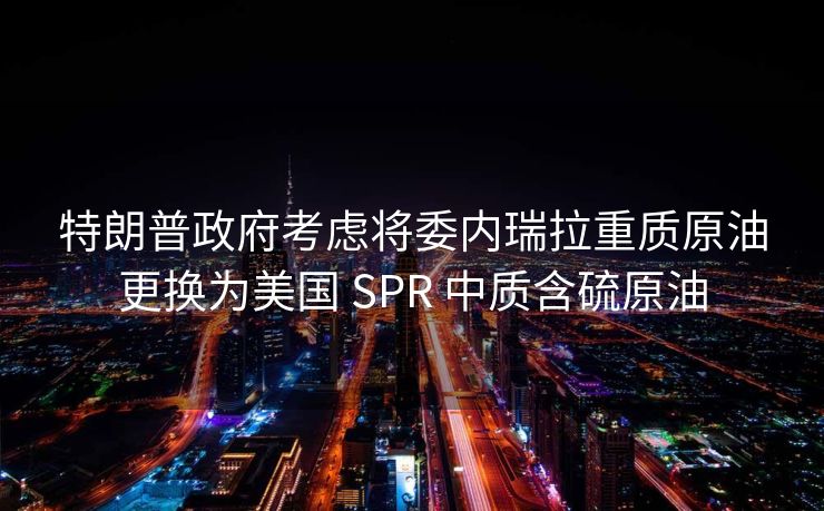 特朗普政府考虑将委内瑞拉重质原油更换为美国 SPR 中质含硫原油