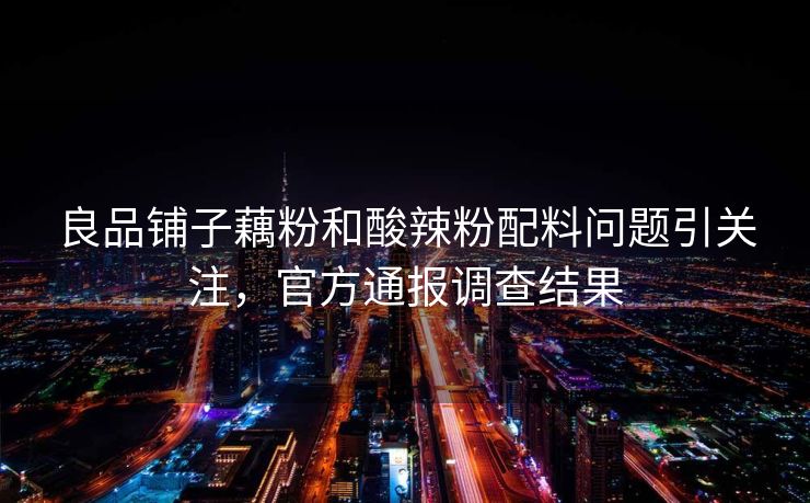 良品铺子藕粉和酸辣粉配料问题引关注，官方通报调查结果