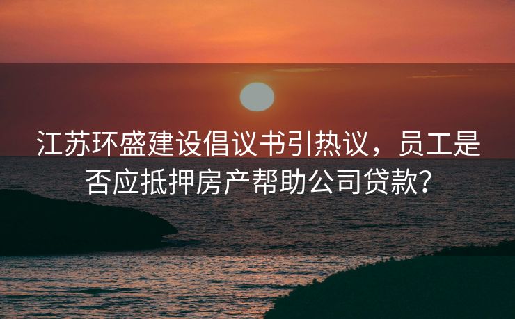 江苏环盛建设倡议书引热议，员工是否应抵押房产帮助公司贷款？