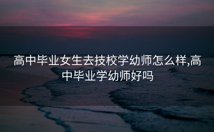 高中毕业女生去技校学幼师怎么样,高中毕业学幼师好吗