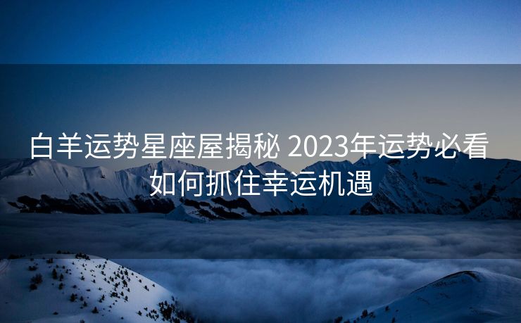 白羊运势星座屋揭秘 2023年运势必看 如何抓住幸运机遇