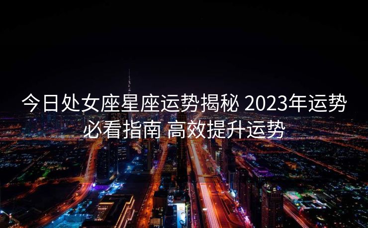 今日处女座星座运势揭秘 2023年运势必看指南 高效提升运势