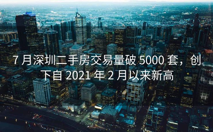 7 月深圳二手房交易量破 5000 套，创下自 2021 年 2 月以来新高