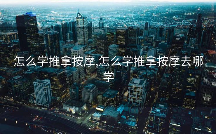 怎么学推拿按摩,怎么学推拿按摩去哪学