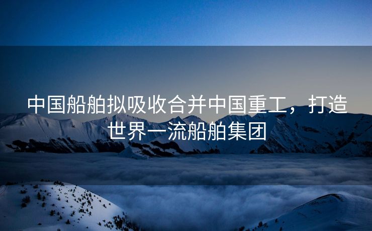 中国船舶拟吸收合并中国重工，打造世界一流船舶集团