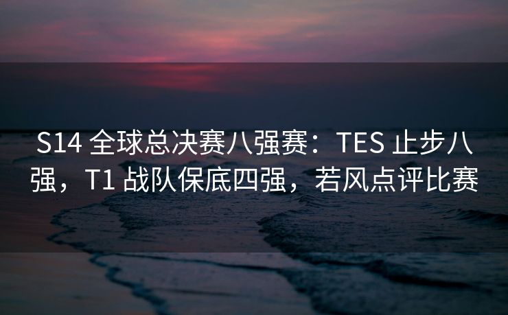 S14 全球总决赛八强赛：TES 止步八强，T1 战队保底四强，若风点评比赛