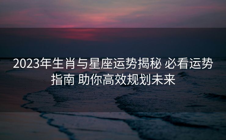 2023年生肖与星座运势揭秘 必看运势指南 助你高效规划未来